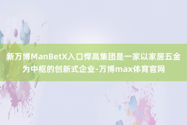 新万博ManBetX入口悍高集团是一家以家居五金为中枢的创新式企业-万博max体育官网