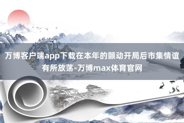 万博客户端app下载在本年的颤动开局后市集情谊有所放荡-万博max体育官网