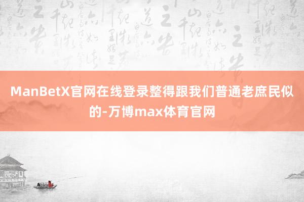 ManBetX官网在线登录整得跟我们普通老庶民似的-万博max体育官网