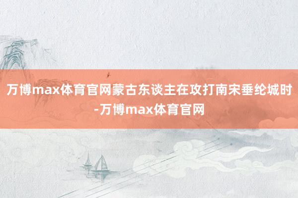 万博max体育官网蒙古东谈主在攻打南宋垂纶城时-万博max体育官网