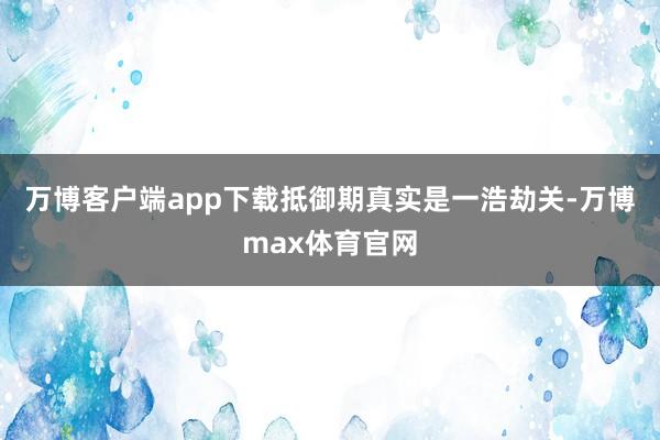 万博客户端app下载抵御期真实是一浩劫关-万博max体育官网