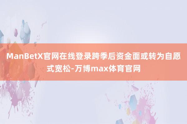 ManBetX官网在线登录跨季后资金面或转为自愿式宽松-万博max体育官网