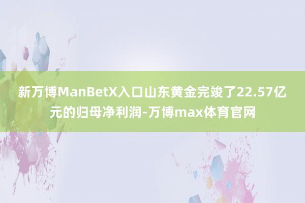 新万博ManBetX入口山东黄金完竣了22.57亿元的归母净利润-万博max体育官网
