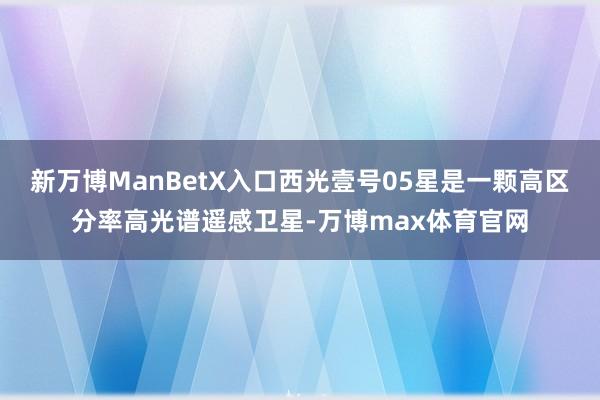 新万博ManBetX入口西光壹号05星是一颗高区分率高光谱遥感卫星-万博max体育官网