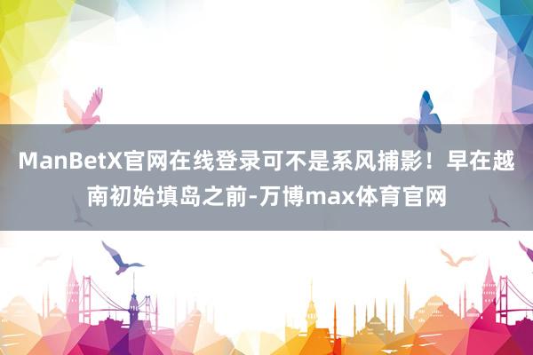 ManBetX官网在线登录可不是系风捕影！早在越南初始填岛之前-万博max体育官网