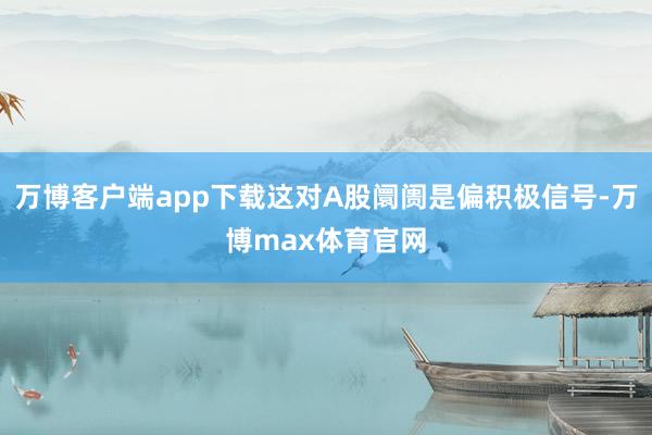 万博客户端app下载这对A股阛阓是偏积极信号-万博max体育官网