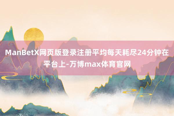 ManBetX网页版登录注册平均每天耗尽24分钟在平台上-万博max体育官网