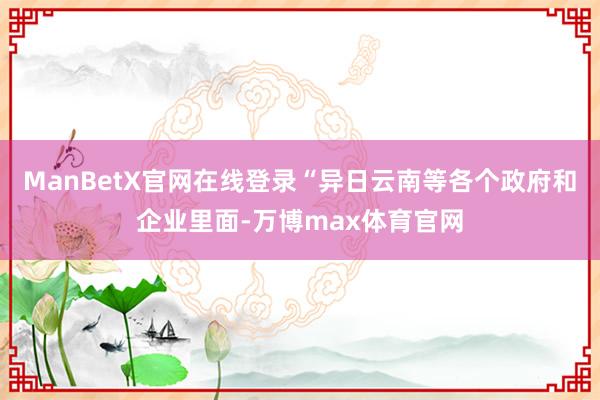 ManBetX官网在线登录“异日云南等各个政府和企业里面-万博max体育官网