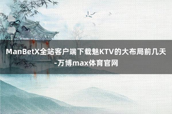 ManBetX全站客户端下载魅KTV的大布局前几天-万博max体育官网