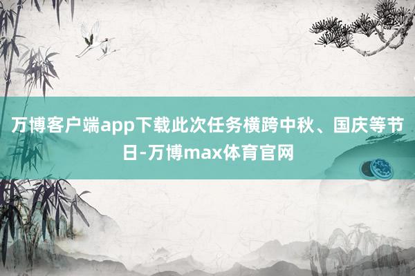 万博客户端app下载此次任务横跨中秋、国庆等节日-万博max体育官网