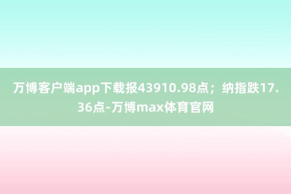 万博客户端app下载报43910.98点；纳指跌17.36点-万博max体育官网