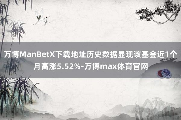 万博ManBetX下载地址历史数据显现该基金近1个月高涨5.52%-万博max体育官网