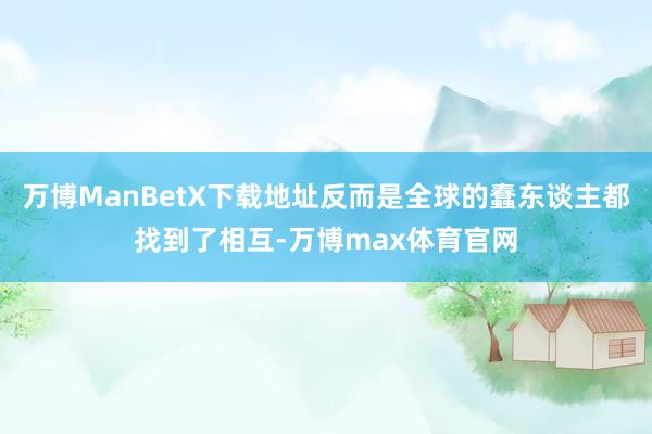万博ManBetX下载地址反而是全球的蠢东谈主都找到了相互-万博max体育官网