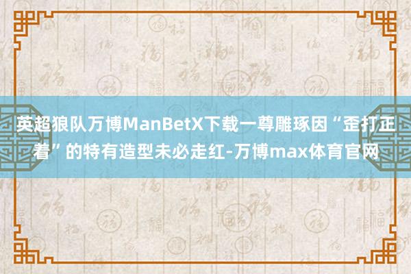 英超狼队万博ManBetX下载一尊雕琢因“歪打正着”的特有造型未必走红-万博max体育官网