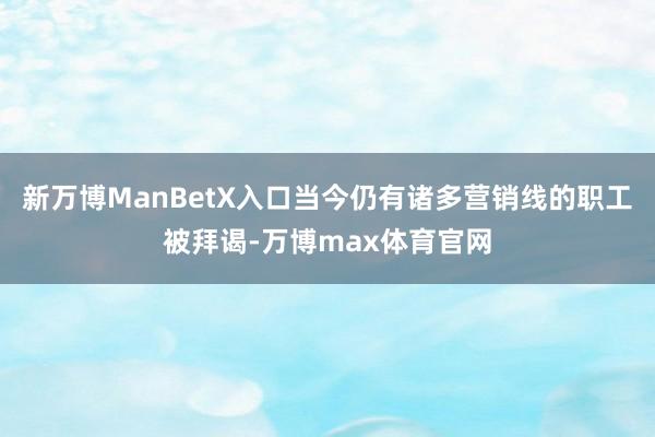 新万博ManBetX入口当今仍有诸多营销线的职工被拜谒-万博max体育官网