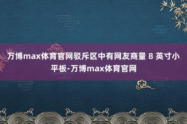 万博max体育官网驳斥区中有网友商量 8 英寸小平板-万博max体育官网
