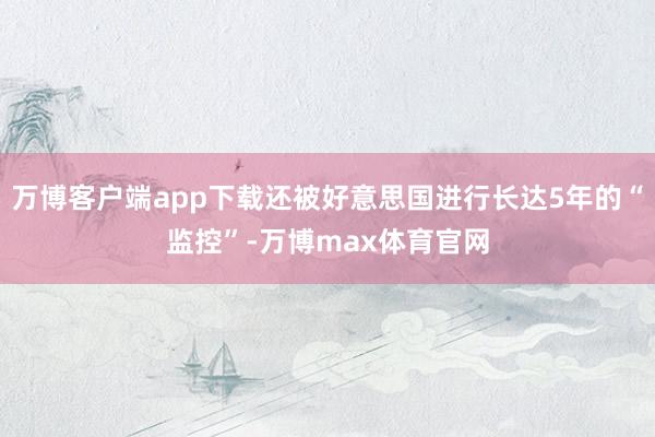 万博客户端app下载还被好意思国进行长达5年的“监控”-万博max体育官网