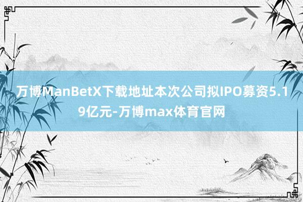 万博ManBetX下载地址本次公司拟IPO募资5.19亿元-万博max体育官网