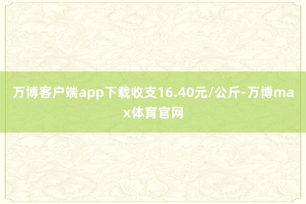 万博客户端app下载收支16.40元/公斤-万博max体育官网