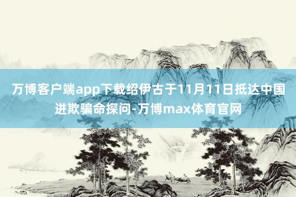 万博客户端app下载绍伊古于11月11日抵达中国进欺骗命探问-万博max体育官网