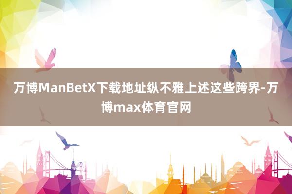 万博ManBetX下载地址　　纵不雅上述这些跨界-万博max体育官网
