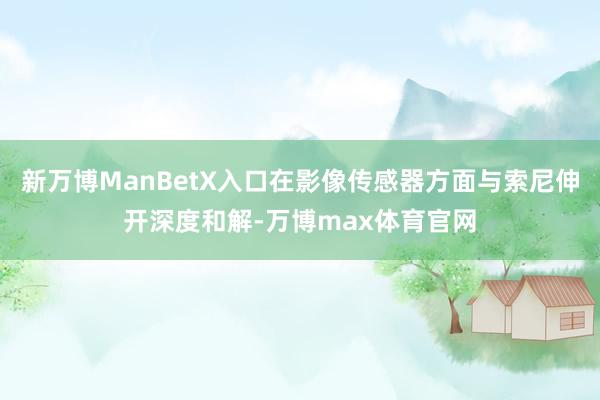 新万博ManBetX入口在影像传感器方面与索尼伸开深度和解-万博max体育官网