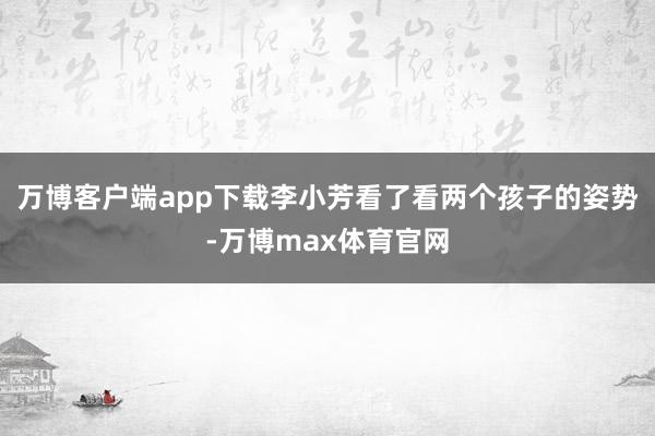 万博客户端app下载李小芳看了看两个孩子的姿势-万博max体育官网