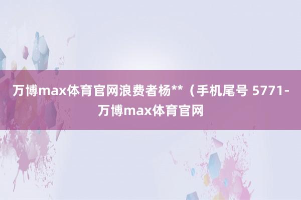 万博max体育官网浪费者杨**（手机尾号 5771-万博max体育官网