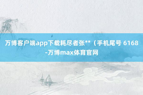万博客户端app下载耗尽者张**（手机尾号 6168-万博max体育官网