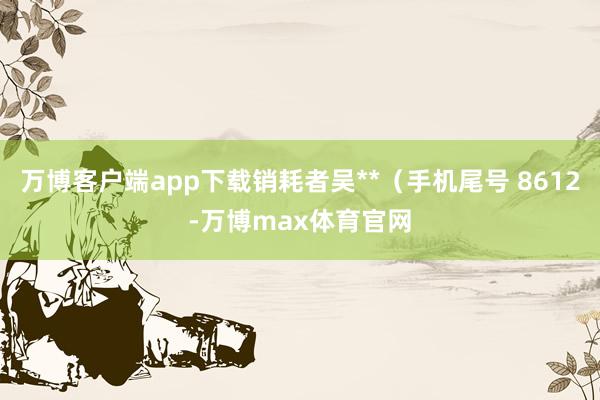 万博客户端app下载销耗者吴**（手机尾号 8612-万博max体育官网