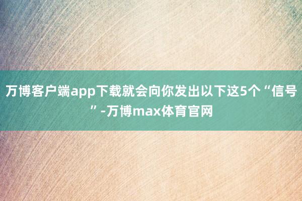 万博客户端app下载就会向你发出以下这5个“信号”-万博max体育官网