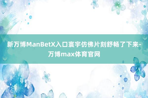 新万博ManBetX入口寰宇仿佛片刻舒畅了下来-万博max体育官网
