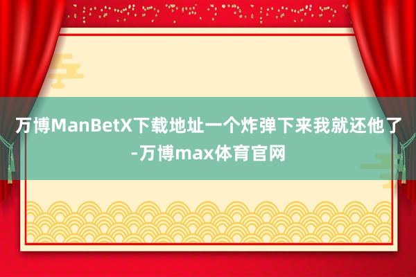 万博ManBetX下载地址一个炸弹下来我就还他了-万博max体育官网