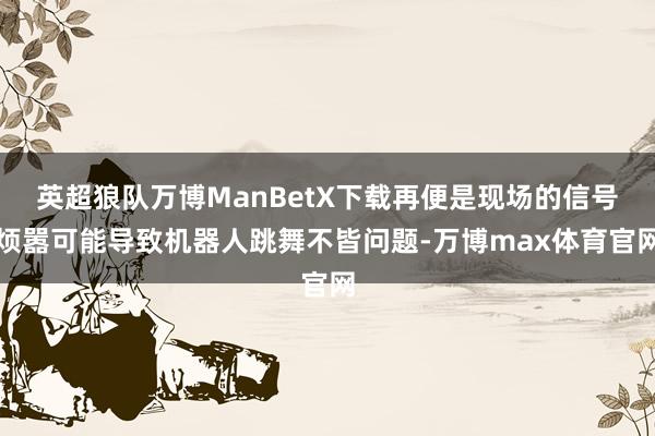 英超狼队万博ManBetX下载再便是现场的信号烦嚣可能导致机器人跳舞不皆问题-万博max体育官网