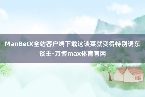 ManBetX全站客户端下载这谈菜就变得特别诱东谈主-万博max体育官网