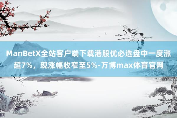 ManBetX全站客户端下载港股优必选盘中一度涨超7%，现涨幅收窄至5%-万博max体育官网
