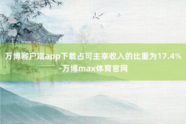 万博客户端app下载占可主宰收入的比重为17.4%-万博max体育官网
