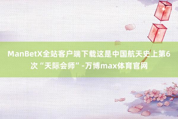 ManBetX全站客户端下载这是中国航天史上第6次“天际会师”-万博max体育官网
