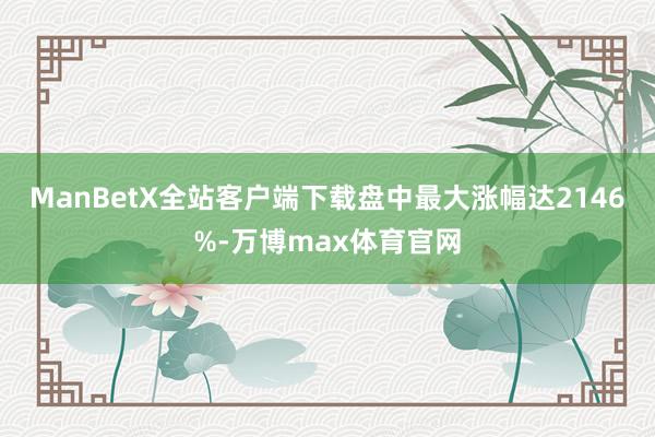 ManBetX全站客户端下载盘中最大涨幅达2146%-万博max体育官网