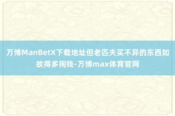 万博ManBetX下载地址但老匹夫买不异的东西如故得多掏钱-万博max体育官网