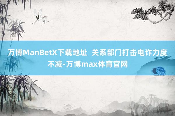 万博ManBetX下载地址  关系部门打击电诈力度不减-万博max体育官网