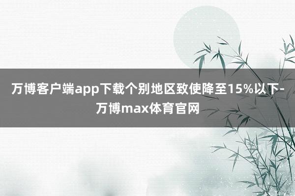 万博客户端app下载个别地区致使降至15%以下-万博max体育官网
