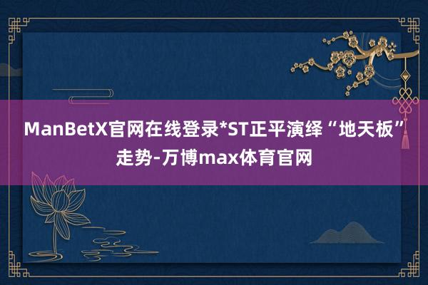 ManBetX官网在线登录*ST正平演绎“地天板”走势-万博max体育官网