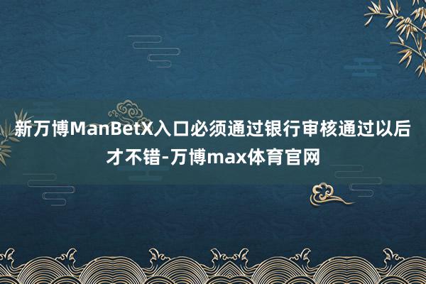 新万博ManBetX入口必须通过银行审核通过以后才不错-万博max体育官网