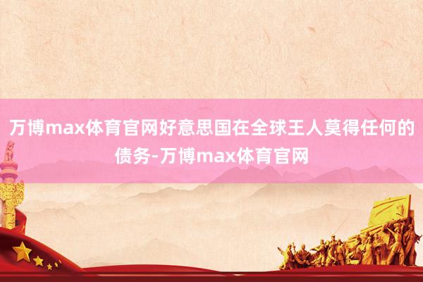 万博max体育官网好意思国在全球王人莫得任何的债务-万博max体育官网
