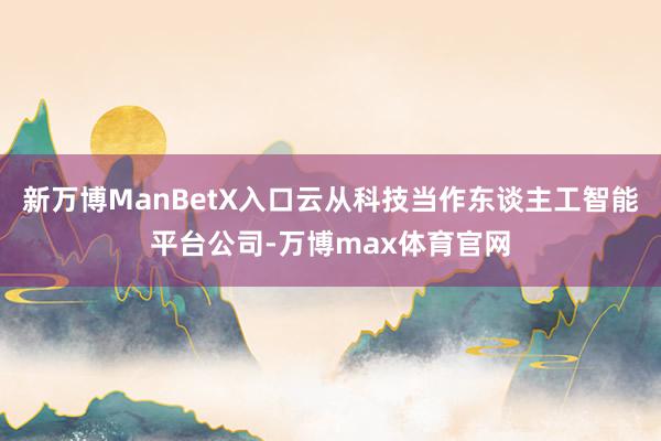 新万博ManBetX入口云从科技当作东谈主工智能平台公司-万博max体育官网