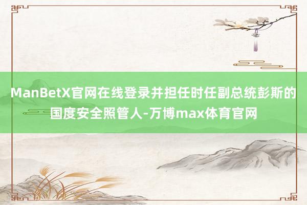 ManBetX官网在线登录并担任时任副总统彭斯的国度安全照管人-万博max体育官网