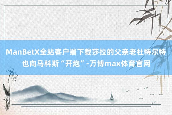 ManBetX全站客户端下载莎拉的父亲老杜特尔特也向马科斯“开炮”-万博max体育官网