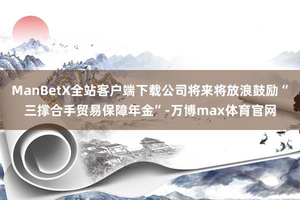 ManBetX全站客户端下载公司将来将放浪鼓励“三撑合手贸易保障年金”-万博max体育官网
