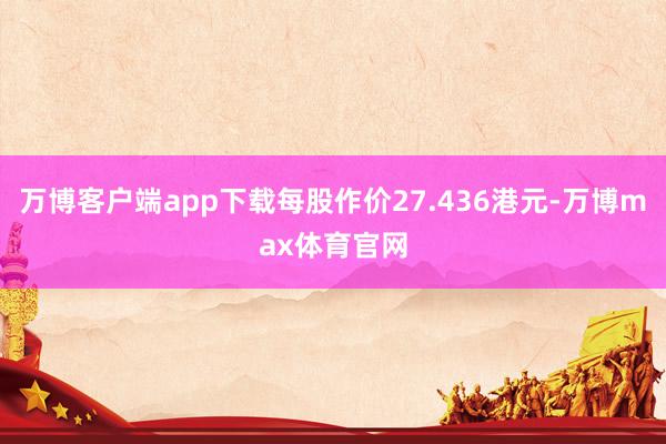 万博客户端app下载每股作价27.436港元-万博max体育官网
